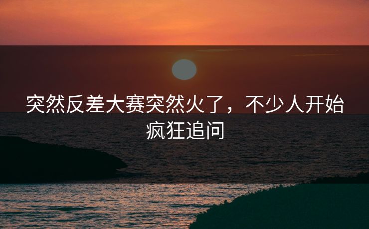 突然反差大赛突然火了，不少人开始疯狂追问