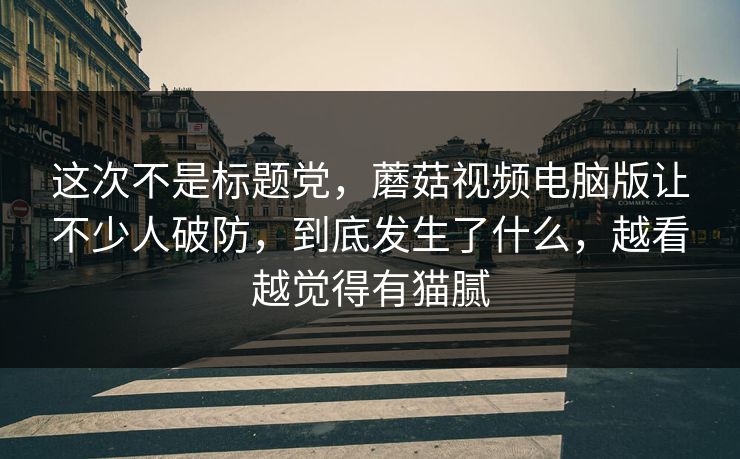 这次不是标题党,蘑菇视频电脑版让不少人破防,到底发生了什么,越看越觉得有猫腻 这次不是标题党,蘑菇视频电脑版让不少人破防,到底发生了什么,越看越觉得有猫腻