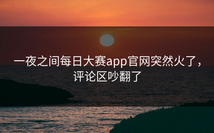 一夜之间每日大赛app官网突然火了，评论区吵翻了