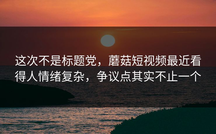这次不是标题党，蘑菇短视频最近看得人情绪复杂，争议点其实不止一个