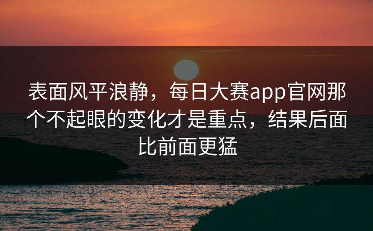 表面风平浪静,每日大赛app官网那个不起眼的变化才是重点,结果后面比前面更猛 表面风平浪静,每日大赛app官网那个不起眼的变化才是重点,结果后面比前面更猛
