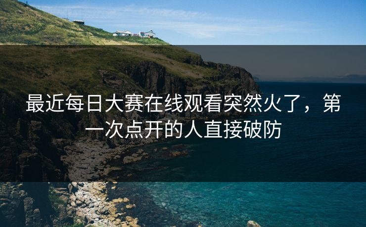 最近每日大赛在线观看突然火了，第一次点开的人直接破防