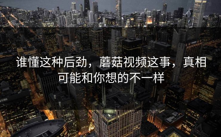 谁懂这种后劲，蘑菇视频这事，真相可能和你想的不一样