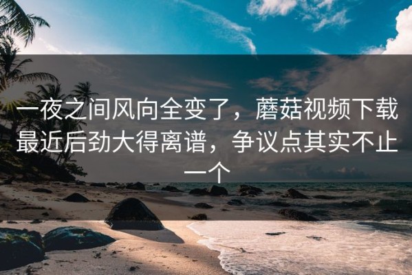 一夜之间风向全变了，蘑菇视频下载最近后劲大得离谱，争议点其实不止一个