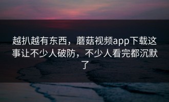 越扒越有东西，蘑菇视频app下载这事让不少人破防，不少人看完都沉默了