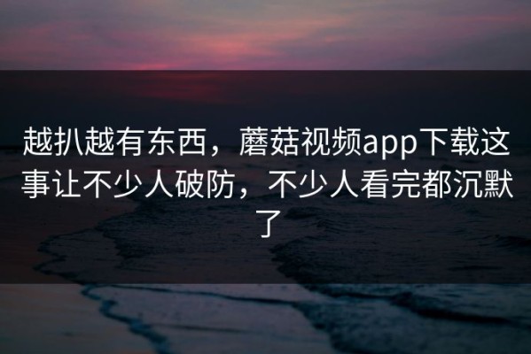 越扒越有东西，蘑菇视频app下载这事让不少人破防，不少人看完都沉默了