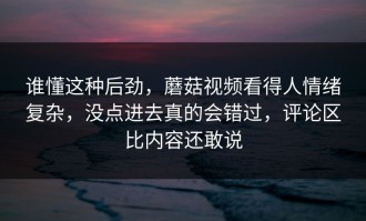 谁懂这种后劲，蘑菇视频看得人情绪复杂，没点进去真的会错过，评论区比内容还敢说