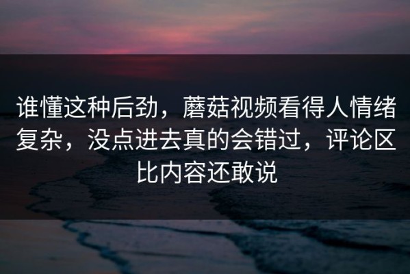 谁懂这种后劲，蘑菇视频看得人情绪复杂，没点进去真的会错过，评论区比内容还敢说