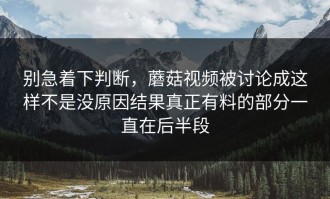 别急着下判断，蘑菇视频被讨论成这样不是没原因结果真正有料的部分一直在后半段