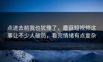 点进去前我也犹豫了，蘑菇短视频这事让不少人破防，看完情绪有点复杂