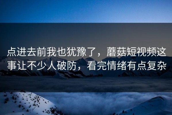 点进去前我也犹豫了，蘑菇短视频这事让不少人破防，看完情绪有点复杂