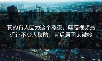 真的有人因为这个熬夜，蘑菇视频最近让不少人破防，背后原因太微妙