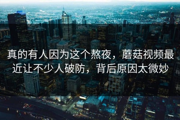 真的有人因为这个熬夜，蘑菇视频最近让不少人破防，背后原因太微妙