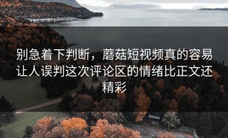 别急着下判断，蘑菇短视频真的容易让人误判这次评论区的情绪比正文还精彩