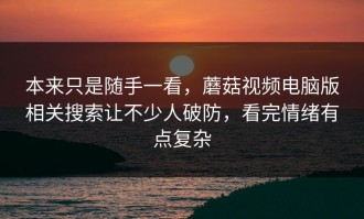 本来只是随手一看，蘑菇视频电脑版相关搜索让不少人破防，看完情绪有点复杂