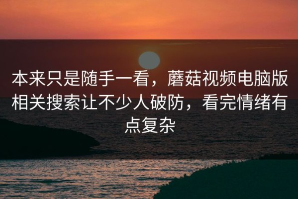 本来只是随手一看，蘑菇视频电脑版相关搜索让不少人破防，看完情绪有点复杂
