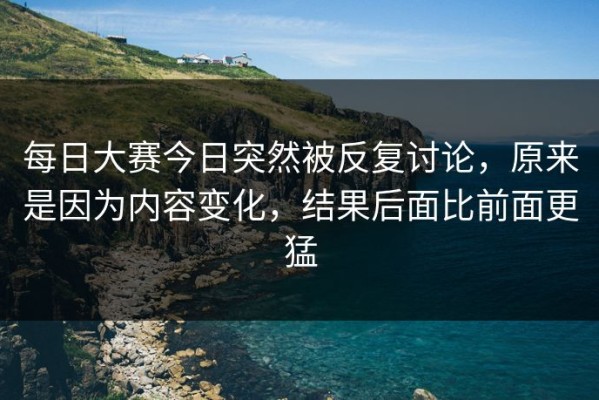 每日大赛今日突然被反复讨论，原来是因为内容变化，结果后面比前面更猛