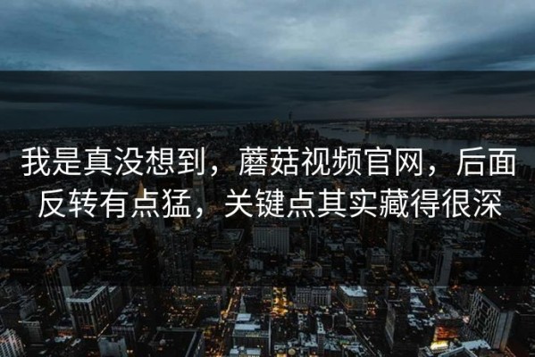 我是真没想到，蘑菇视频官网，后面反转有点猛，关键点其实藏得很深