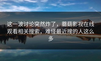 这一波讨论突然炸了，蘑菇影视在线观看相关搜索，难怪最近搜的人这么多