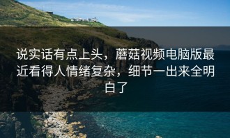 说实话有点上头，蘑菇视频电脑版最近看得人情绪复杂，细节一出来全明白了