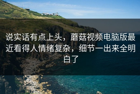 说实话有点上头，蘑菇视频电脑版最近看得人情绪复杂，细节一出来全明白了