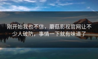 刚开始我也不信，蘑菇影视官网让不少人破防，事情一下就有味道了