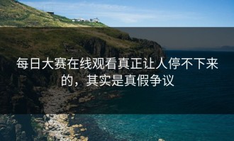 每日大赛在线观看真正让人停不下来的，其实是真假争议