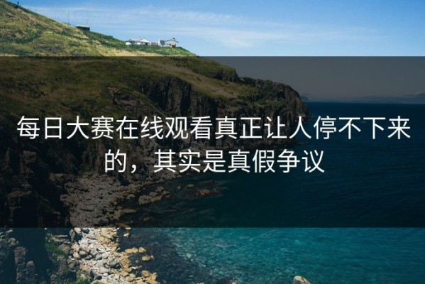 每日大赛在线观看真正让人停不下来的，其实是真假争议