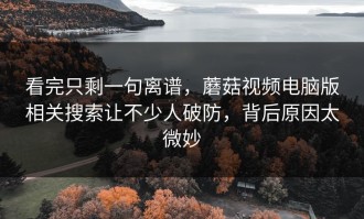 看完只剩一句离谱，蘑菇视频电脑版相关搜索让不少人破防，背后原因太微妙