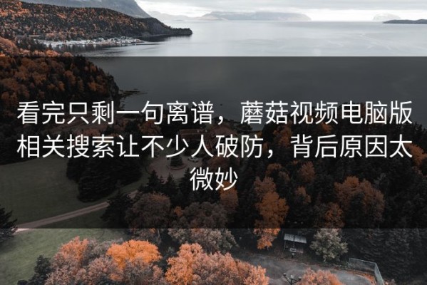 看完只剩一句离谱，蘑菇视频电脑版相关搜索让不少人破防，背后原因太微妙