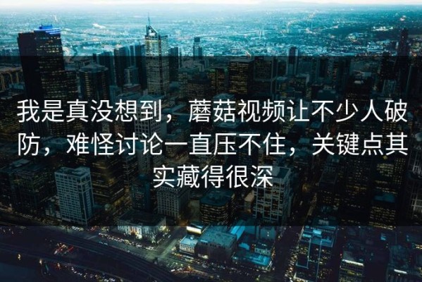 我是真没想到，蘑菇视频让不少人破防，难怪讨论一直压不住，关键点其实藏得很深