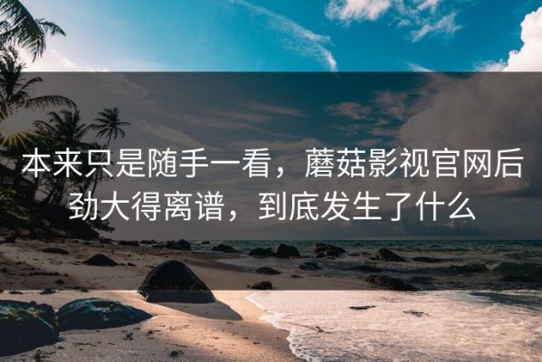 本来只是随手一看，蘑菇影视官网后劲大得离谱，到底发生了什么