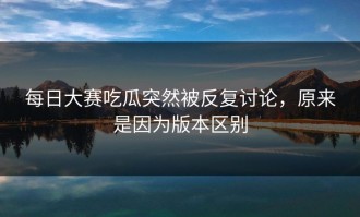 每日大赛吃瓜突然被反复讨论，原来是因为版本区别