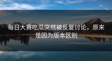 每日大赛吃瓜突然被反复讨论，原来是因为版本区别
