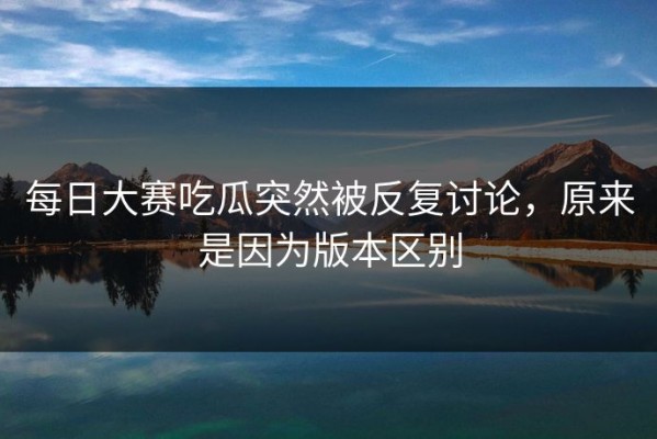每日大赛吃瓜突然被反复讨论，原来是因为版本区别