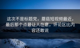 这次不是标题党，蘑菇短视频最近，最后那个点最让人在意，评论区比内容还敢说