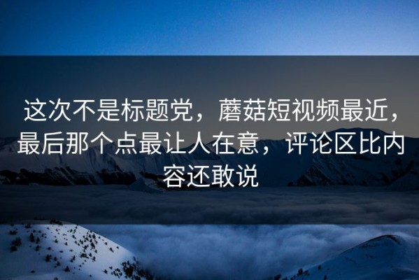 这次不是标题党，蘑菇短视频最近，最后那个点最让人在意，评论区比内容还敢说