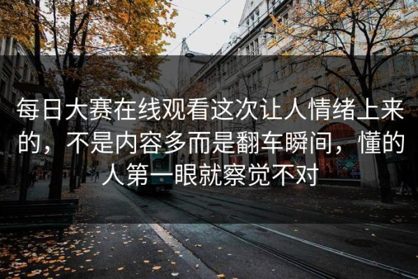 每日大赛在线观看这次让人情绪上来的，不是内容多而是翻车瞬间，懂的人第一眼就察觉不对