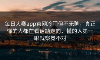 每日大赛app官网冷门但不无聊，真正懂的人都在看话题走向，懂的人第一眼就察觉不对