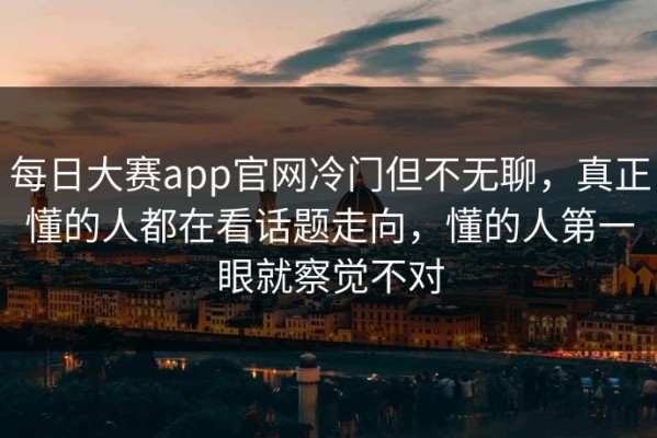 每日大赛app官网冷门但不无聊，真正懂的人都在看话题走向，懂的人第一眼就察觉不对