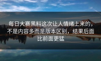 每日大赛黑料这次让人情绪上来的，不是内容多而是版本区别，结果后面比前面更猛