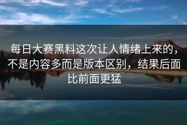 每日大赛黑料这次让人情绪上来的，不是内容多而是版本区别，结果后面比前面更猛