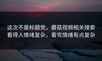 这次不是标题党，蘑菇视频相关搜索看得人情绪复杂，看完情绪有点复杂
