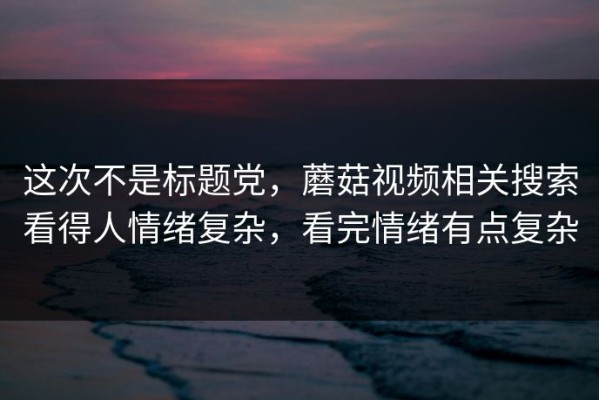这次不是标题党，蘑菇视频相关搜索看得人情绪复杂，看完情绪有点复杂