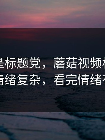 这次不是标题党，蘑菇视频相关搜索看得人情绪复杂，看完情绪有点复杂