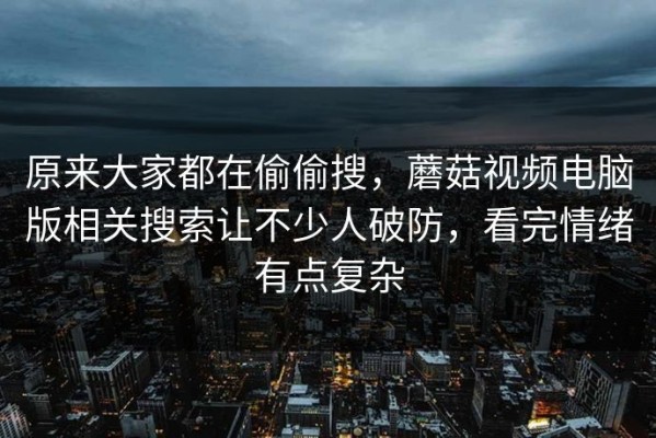 原来大家都在偷偷搜，蘑菇视频电脑版相关搜索让不少人破防，看完情绪有点复杂