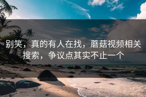 别笑，真的有人在找，蘑菇视频相关搜索，争议点其实不止一个