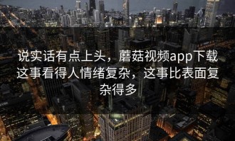 说实话有点上头，蘑菇视频app下载这事看得人情绪复杂，这事比表面复杂得多