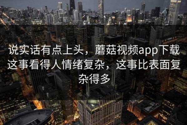说实话有点上头，蘑菇视频app下载这事看得人情绪复杂，这事比表面复杂得多