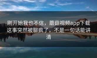 刚开始我也不信，蘑菇视频app下载这事突然被聊疯了，不是一句话能讲清